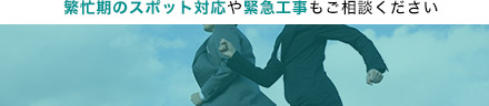 繁忙期のスポット対応や緊急工事もご相談ください